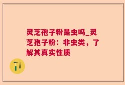 灵芝孢子粉是虫吗_灵芝孢子粉：非虫类，了解其真实性质