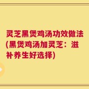灵芝黑煲鸡汤功效做法(黑煲鸡汤加灵芝：滋补养生好选择)