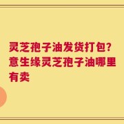 灵芝孢子油发货打包？意生缘灵芝孢子油哪里有卖