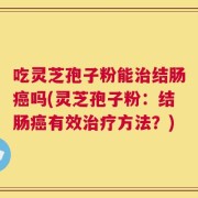 吃灵芝孢子粉能治结肠癌吗(灵芝孢子粉：结肠癌有效治疗方法？)