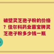 破壁灵芝孢子粉的价格？佳尔科药业菌宝牌灵芝孢子粉多少钱一瓶
