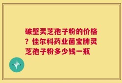 破壁灵芝孢子粉的价格？佳尔科药业菌宝牌灵芝孢子粉多少钱一瓶