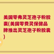 美国零弗灵芝孢子粉胶囊(美国零费灵保健品牌推出灵芝孢子粉胶囊)