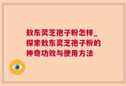 敖东灵芝孢子粉怎样_探索敖东灵芝孢子粉的神奇功效与使用方法