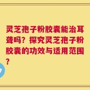 灵芝孢子粉胶囊能治耳聋吗？探究灵芝孢子粉胶囊的功效与适用范围？