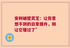 安利破壁灵芝：让你意想不到的日常提升，别让它错过了”