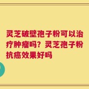 灵芝破壁孢子粉可以治疗肿瘤吗？灵芝孢子粉抗癌效果好吗