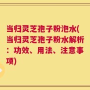 当归灵芝孢子粉泡水(当归灵芝孢子粉水解析：功效、用法、注意事项)