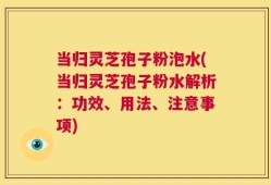 当归灵芝孢子粉泡水(当归灵芝孢子粉水解析：功效、用法、注意事项)