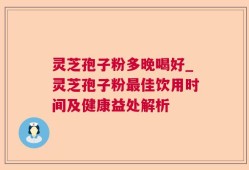 灵芝孢子粉多晚喝好_灵芝孢子粉最佳饮用时间及健康益处解析