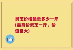 灵芝价格最贵多少一斤(最高价灵芝一斤，价值巨大)