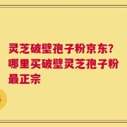 灵芝破壁孢子粉京东？哪里买破壁灵芝孢子粉最正宗