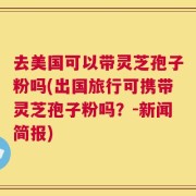 去美国可以带灵芝孢子粉吗(出国旅行可携带灵芝孢子粉吗？-新闻简报)