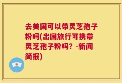 去美国可以带灵芝孢子粉吗(出国旅行可携带灵芝孢子粉吗？-新闻简报)