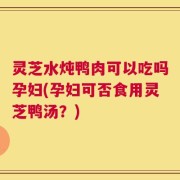 灵芝水炖鸭肉可以吃吗孕妇(孕妇可否食用灵芝鸭汤？)