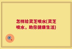 怎样给灵芝喷水(灵芝喷水，助你健康生活)