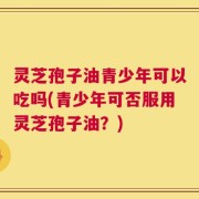 灵芝孢子油青少年可以吃吗(青少年可否服用灵芝孢子油？)