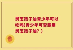 灵芝孢子油青少年可以吃吗(青少年可否服用灵芝孢子油？)