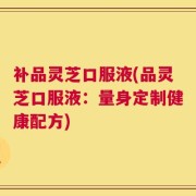补品灵芝口服液(品灵芝口服液：量身定制健康配方)