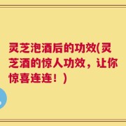 灵芝泡酒后的功效(灵芝酒的惊人功效，让你惊喜连连！)