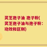 灵芝孢子油 孢子粉(灵芝孢子油与孢子粉：功效和区别)