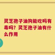 灵芝孢子油狗能吃吗有毒吗？灵芝孢子油有什么作用