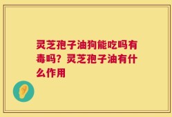 灵芝孢子油狗能吃吗有毒吗？灵芝孢子油有什么作用