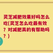 灵芝减肥效果好吗怎么吃(灵芝怎么吃最有效？对减肥真的有帮助吗？)