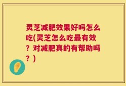 灵芝减肥效果好吗怎么吃(灵芝怎么吃最有效？对减肥真的有帮助吗？)