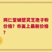 同仁堂破壁灵芝孢子粉价格？市面上最新价格？