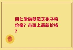 同仁堂破壁灵芝孢子粉价格？市面上最新价格？
