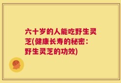 六十岁的人能吃野生灵芝(健康长寿的秘密：野生灵芝的功效)