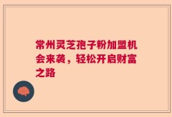 常州灵芝孢子粉加盟机会来袭，轻松开启财富之路