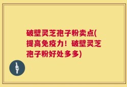 破壁灵芝孢子粉卖点(提高免疫力！破壁灵芝孢子粉好处多多)