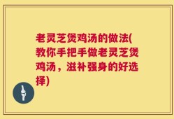老灵芝煲鸡汤的做法(教你手把手做老灵芝煲鸡汤，滋补强身的好选择)
