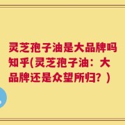 灵芝孢子油是大品牌吗知乎(灵芝孢子油：大品牌还是众望所归？)
