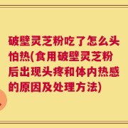 破壁灵芝粉吃了怎么头怕热(食用破壁灵芝粉后出现头疼和体内热感的原因及处理方法)