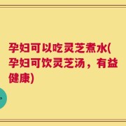 孕妇可以吃灵芝煮水(孕妇可饮灵芝汤，有益健康)