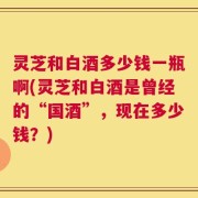 灵芝和白酒多少钱一瓶啊(灵芝和白酒是曾经的“国酒”，现在多少钱？)