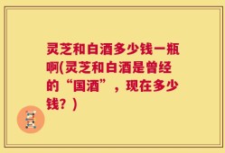 灵芝和白酒多少钱一瓶啊(灵芝和白酒是曾经的“国酒”，现在多少钱？)
