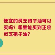 便宜的灵芝孢子油可以买吗？哪里能买到正宗灵芝孢子油？