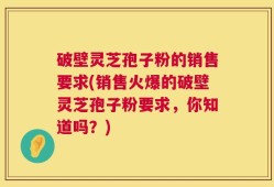 破壁灵芝孢子粉的销售要求(销售火爆的破壁灵芝孢子粉要求，你知道吗？)