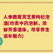 人参鹿茸灵芝黑枸杞泡酒(珍贵中药泡制，浓郁芳香酒体，尽享养生滋补魅力)