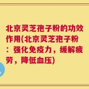 北京灵芝孢子粉的功效作用(北京灵芝孢子粉：强化免疫力，缓解疲劳，降低血压)