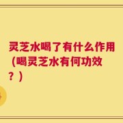 灵芝水喝了有什么作用 (喝灵芝水有何功效？)