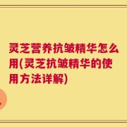 灵芝营养抗皱精华怎么用(灵芝抗皱精华的使用方法详解)