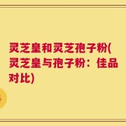 灵芝皇和灵芝孢子粉(灵芝皇与孢子粉：佳品对比)