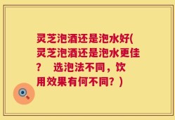 灵芝泡酒还是泡水好(灵芝泡酒还是泡水更佳？  选泡法不同，饮用效果有何不同？)