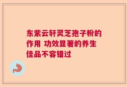 东紫云轩灵芝孢子粉的作用 功效显著的养生佳品不容错过