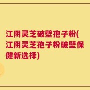 江阴灵芝破壁孢子粉(江阴灵芝孢子粉破壁保健新选择)